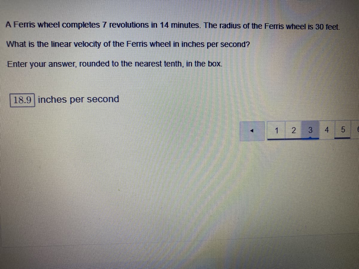 **Linear Velocity of a Ferris Wheel Calculation**

A Ferris wheel completes 7 revolutions in 14 minutes. The radius of the Ferris wheel is 30 feet.

**Question:**
What is the linear velocity of the Ferris wheel in inches per second?

Enter your answer, rounded to the nearest tenth, in the box below:

**Input Box:**
```
| 18.9 | inches per second
```

**Explanation:**
To find the linear velocity, we first need to convert the given measurements and apply the appropriate formula for linear velocity.

1. **Convert the radius to inches:**
   - Radius (r) = 30 feet = 30 * 12 inches = 360 inches

2. **Calculate the circumference (C) of the Ferris wheel:**
   - Circumference \( C = 2 \pi r = 2 \pi \times 360 \) inches ≈ 2261.95 inches

3. **Find the time in seconds:**
   - Time (T) = 14 minutes = 14 * 60 seconds = 840 seconds

4. **Calculate the total distance traveled in 7 revolutions:**
   - Distance traveled = 7 revolutions * 2261.95 inches ≈ 15833.65 inches

5. **Compute the linear velocity (v):**
   - Linear velocity \( v = \frac{{\text{Distance}}}{{\text{Time}}} = \frac{{15833.65 \, \text{inches}}}{{840 \, \text{seconds}}} \approx 18.86 \, \text{inches per second}\)

Rounding to the nearest tenth:
- **Linear velocity**: 18.9 inches per second

This concludes that the linear velocity of the Ferris wheel, rounded to the nearest tenth, is 18.9 inches per second.