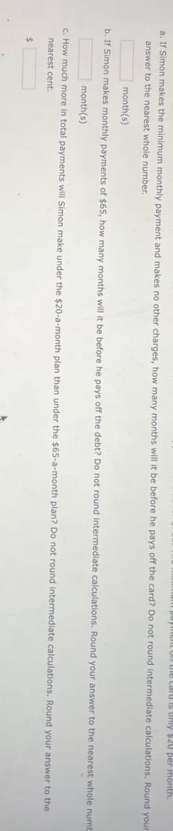 m payment on the card is only $20 per month.
a. If Simon makes the minimum monthly payment and makes no other charges, how many months will it be before he pays off the card? Do not round intermediate calculations. Round your
answer to the nearest whole number.
month(s)
b. If Simon makes monthly payments of $65, how many months will it be before he pays off the debt? Do not round intermediate calculations. Round your answer to the nearest whole numb
month(s)
c. How much more in total payments will Simon make under the $20-a-month plan than under the $65-a-month plan? Do not round intermediate calculations. Round your answer to the
nearest cent.