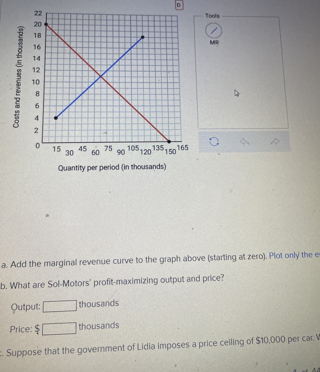 Costs and revenues (in thousands)
D
22
Tools
20
18
MR
16
14
12
10
8
2
0
15
45
75
30
60
90
105. 135. 165
120 150
Quantity per period (in thousands)
a. Add the marginal revenue curve to the graph above (starting at zero). Plot only the e
b. What are Sol-Motors' profit-maximizing output and price?
Output:
Price: $
thousands
thousands
c. Suppose that the government of Lidia imposes a price ceiling of $10,000 per car. V