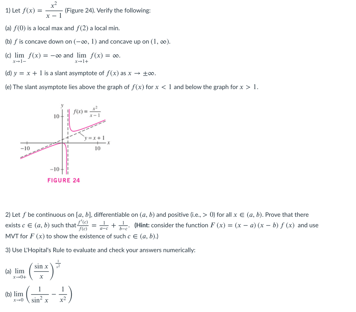 1) Let f(x)
(Figure 24). Verify the following:
X – 1
(a) f(0) is a local max and f(2) a local min.
(b) f is concave down on (-o, 1) and concave up on (1, ∞).
(c) lim f(x) = -∞ and lim f(x) = 0o.
x→1-
x→1+
(d) y = x + 1 is a slant asymptote of f(x) as x → ±0.
(e) The slant asymptote lies above the graph of f(x) for x < 1 and below the graph for x > 1.
y
f(x) =
10
y =x + 1
-10
10
-10
FIGURE 24
2) Let f be continuous on [a, b], differentiable on (a, b) and positive (i.e., > 0) for all x E (a, b). Prove that there
exists c E (a, b) such that/ (C)
f(c)
+ (Hint: consider the function F (x) = (x – a) (x – b) ƒ (x) and use
b-c
MVT for F (x) to show the existence of such c E (a, b).)
3) Use L'Hopital's Rule to evaluate and check your answers numerically:
sin x
(a) lim
x→0+
1
(b) lim
sin? x
x2
x→0
