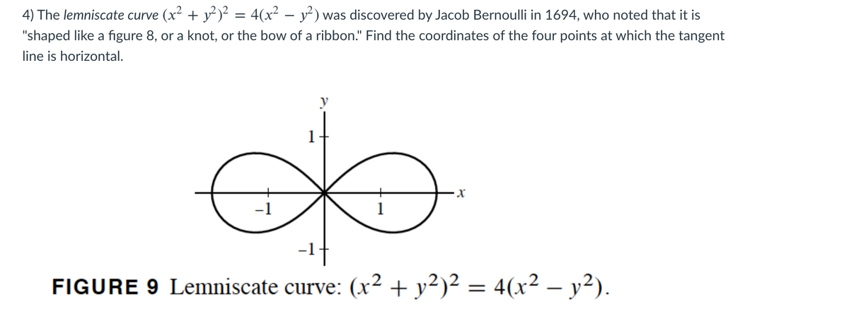 4) The lemniscate curve (x2 + y)² = 4(x² – y²) was discovered by Jacob Bernoulli in 1694, who noted that it is
-
"shaped like a figure 8, or a knot, or the bow of a ribbon." Find the coordinates of the four points at which the tangent
line is horizontal.
y
1
-1
1
-1t
FIGURE 9 Lemniscate curve: (x2 + y²)² = 4(x² – y?).
-
