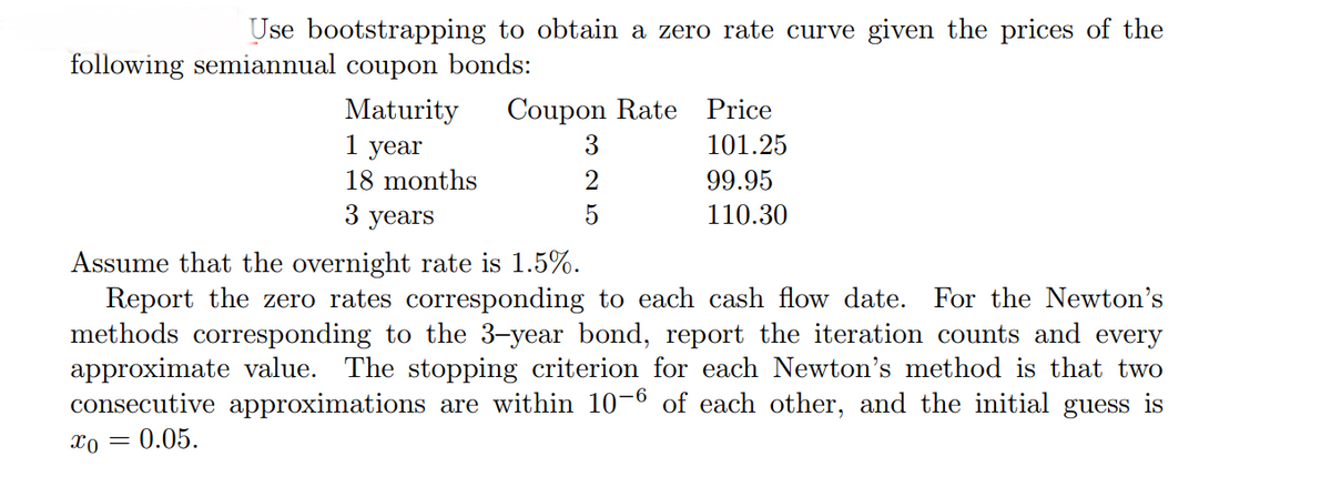 Use bootstrapping to obtain a zero rate curve given the prices of the
following semiannual coupon bonds:
Maturity
1 year
Coupon Rate Price
3
101.25
18 months
2
99.95
3 years
5
110.30
Assume that the overnight rate is 1.5%.
Report the zero rates corresponding to each cash flow date. For the Newton's
methods corresponding to the 3-year bond, report the iteration counts and every
approximate value. The stopping criterion for each Newton's method is that two
consecutive approximations are within 10-6 of each other, and the initial guess is
x0 =
0.05.