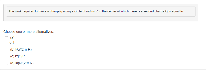 The work required to move a charge q along a circle of radius R in the center of which there is a second charge Q is equal to
Choose one or more alternatives:
☐ (a)
OJ
☐ (b) KQ/(2 TT R)
(c) kqQ/R
(d) kqQ/(2 TT R)