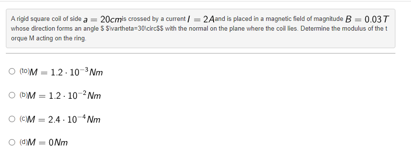 A rigid square coil of side a = 20cmis crossed by a current/= 2Aand is placed in a magnetic field of magnitude B = 0.03 T
whose direction forms an angle $ $\vartheta=30\circ$$ with the normal on the plane where the coil lies. Determine the modulus of the t
orque M acting on the ring.
O (to)M 1.2.10-³Nm
O (b)M
1.2.10-²Nm
(c)M 2.4 10-4Nm
O (d)M = 0Nm