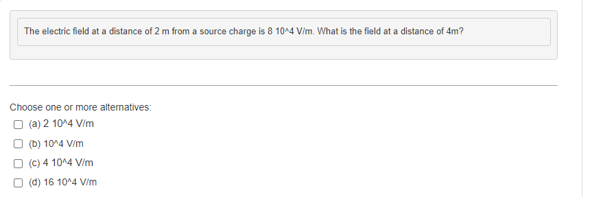 The electric field at a distance of 2 m from a source charge is 8 10^4 V/m. What is the field at a distance of 4m?
Choose one or more alternatives:
(a) 2 10^4 V/m
(b) 10^4 V/m
(c) 4 10^4 V/m
(d) 16 10^4 V/m