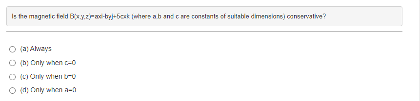 Is the magnetic field B(x,y,z)=axi-byj+5cxk (where a,b and c are constants of suitable dimensions) conservative?
(a) Always
O (b) Only when c=0
O (c) Only when b=0
(d) Only when a=0