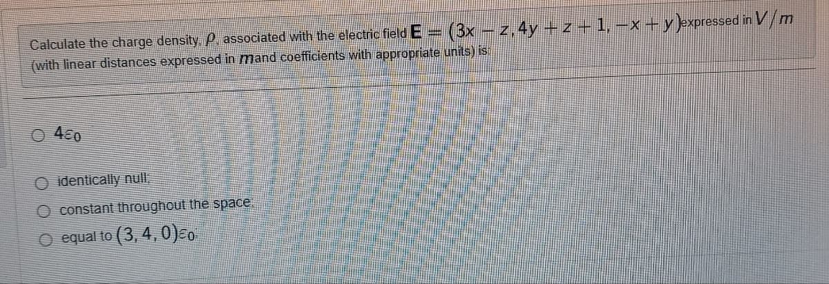 Calculate the charge density. P. associated with the electric field E - (3x − z, 4y +z ¬ 1, −x + y )expressed in V/m
(with linear distances expressed in mand coefficients with appropriate units) is:
460
O identically null,
O constant throughout the space!
O equal to (3, 4,0)=0