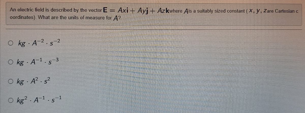 An electric field is described by the vector E = Axi - Ayj — Azkwhere Ais a suitably sized constant (X, Y, Zare Cartesian c
oordinates). What are the units of measure for A?
Okg A 2.5-2
S
1
Okg A¹.s
Okg A² s2
Okg2 A¹.s
3