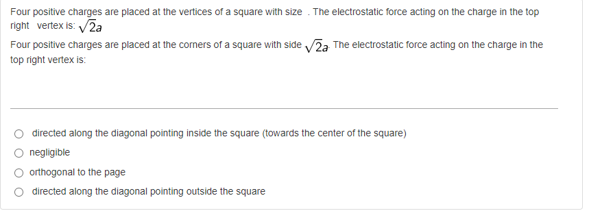 Four positive charges are placed at the vertices of a square with size. The electrostatic force acting on the charge in the top
right vertex is: √2a
Four positive charges are placed at the corners of a square with side √2a. The electrostatic force acting on the charge in the
top right vertex is:
directed along the diagonal pointing inside the square (towards the center of the square)
negligible
O orthogonal to the page
directed along the diagonal pointing outside the square