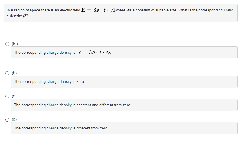 In a region of space there is an electric field E = 3a tyiwhere is a constant of suitable size. What is the corresponding charg
e density P?
(to)
The corresponding charge density is . p
=
(b)
The corresponding charge density is zero.
3a-t.Eo
(C)
The corresponding charge density is constant and different from zero
O (d)
The corresponding charge density is different from zero.