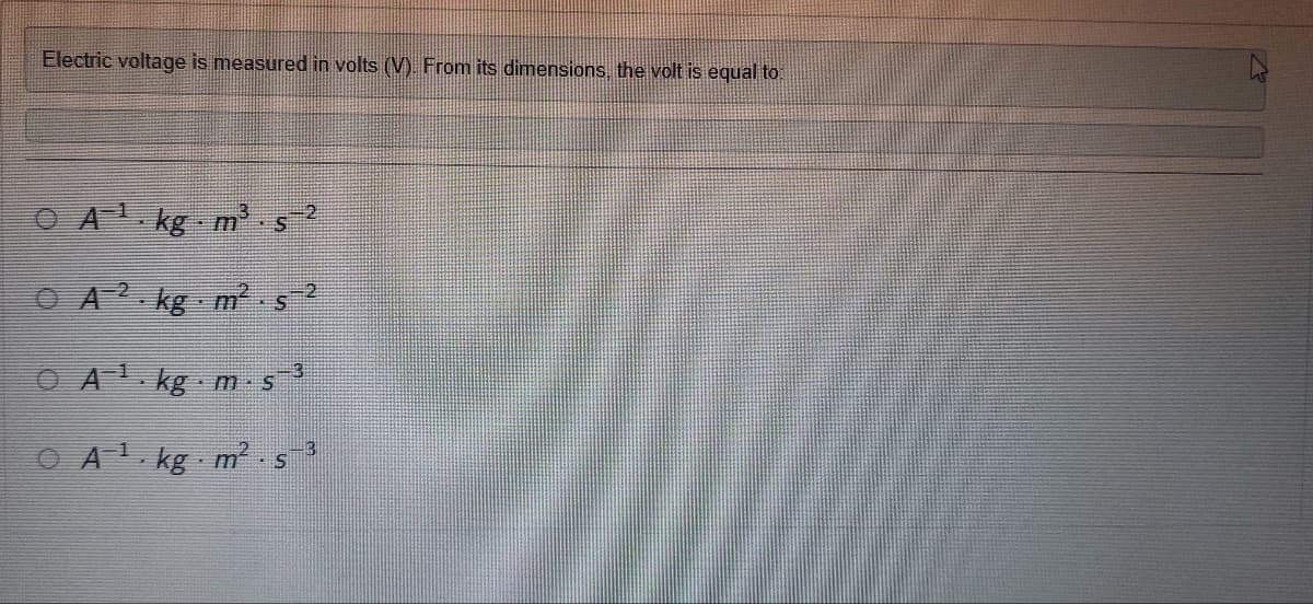 Electric voltage is measured in volts (V). From its dimensions, the volt is equal to
OA¹ kg m·s¯2
A2 kg m².s²
A¹ kg m-s¯³
A¹ kg m². s
-3