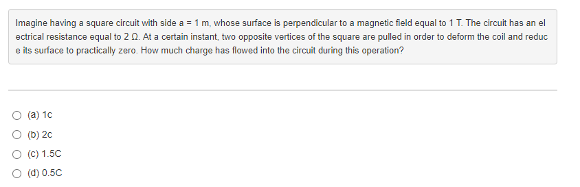 Imagine having a square circuit with side a = 1 m, whose surface is perpendicular to a magnetic field equal to 1 T. The circuit has an el
ectrical resistance equal to 2 Q. At a certain instant, two opposite vertices of the square are pulled in order to deform the coil and reduc
e its surface to practically zero. How much charge has flowed into the circuit during this operation?
(a) 1c
(b) 2c
O (C) 1.5C
(d) 0.5C