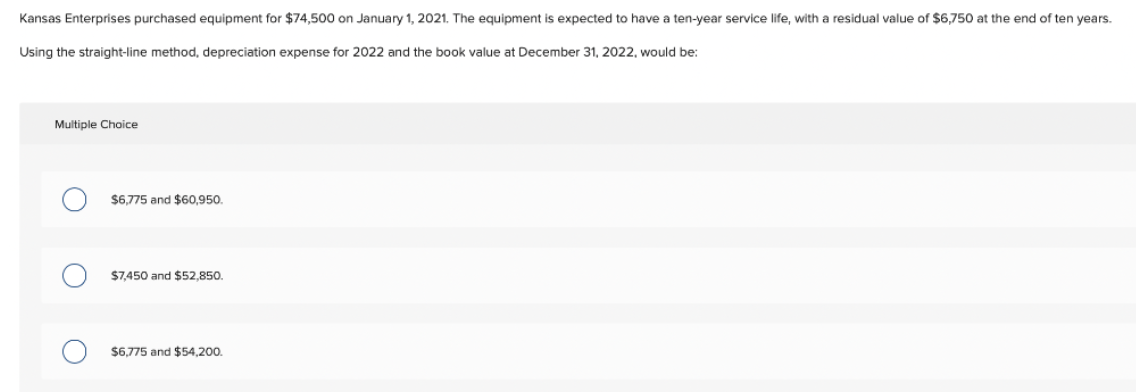 Kansas Enterprises purchased equipment for $74,500 on January 1, 2021. The equipment is expected to have a ten-year service life, with a residual value of $6,750 at the end of ten years.
Using the straight-line method, depreciation expense for 2022 and the book value at December 31, 2022, would be:
Multiple Choice
$6,775 and $60,950.
$7,450 and $52,850.
$6,775 and $54,200.