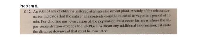 Problem 8.
5-12. An 800-lb tank of chlorine is stored at a water treatment plant. A study of the release see-
narios indicates that the entire tank contents could be released as vapor in a period of 10
min. For chlorine gas, evacuation of the population must occur for areas where the va-
por concentration exceeds the ERPG-1. Without any additional information, estimate
the distance downwind that must be evacuated.