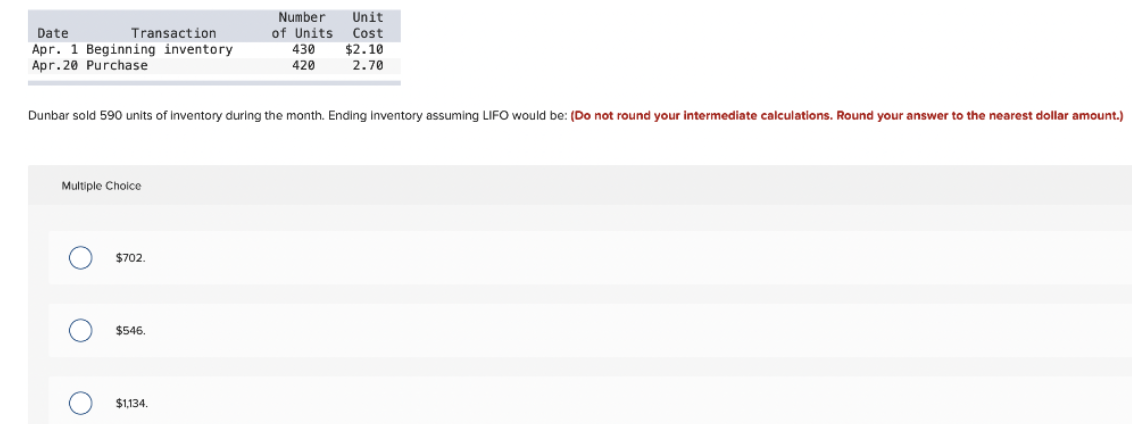 Number Unit
Date
Transaction
of Units
Cost
Apr. 1 Beginning inventory
430
$2.10
Apr.20 Purchase
420
2.70
Dunbar sold 590 units of inventory during the month. Ending Inventory assuming LIFO would be: (Do not round your intermediate calculations. Round your answer to the nearest dollar amount.)
Multiple Choice
$702.
$546.
$1,134.
O