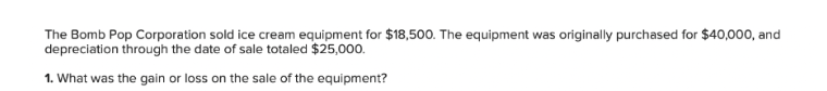 The Bomb Pop Corporation sold ice cream equipment for $18,500. The equipment was originally purchased for $40,000, and
depreciation through the date of sale totaled $25,000.
1. What was the gain or loss on the sale of the equipment?