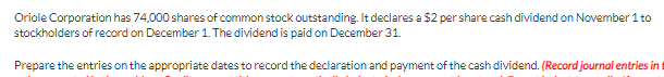 Oriole Corporation has 74,000 shares of common stock outstanding. It declares a $2 per share cash dividend on November 1 to
stockholders of record on December 1. The dividend is paid on December 31.
Prepare the entries on the appropriate dates to record the declaration and payment of the cash dividend. (Record journal entries in