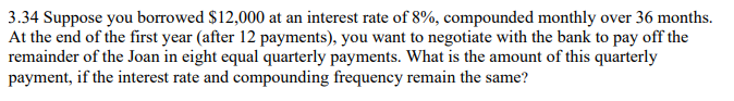 3.34 Suppose you borrowed $12,000 at an interest rate of 8%, compounded monthly over 36 months.
At the end of the first year (after 12 payments), you want to negotiate with the bank to pay off the
remainder of the Joan in eight equal quarterly payments. What is the amount of this quarterly
payment, if the interest rate and compounding frequency remain the same?