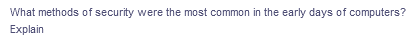 ### Early Computer Security Methods

**Question:**
What methods of security were the most common in the early days of computers? Explain.

**Answer:** 

In the early days of computing, several methods were commonly employed to ensure the security of computer systems. These methods included:

1. **Physical Security:**
   - **Locked Rooms:** Computers were kept in locked rooms to prevent unauthorized physical access.
   - **Access Control:** Only authorized personnel could enter the room where the computer was housed, often monitored by security staff or using keys and later, electronic access cards.

2. **User Authentication:**
   - **Passwords:** Users were required to enter passwords to gain access to the computer systems. Passwords were often simple and not always well-enforced.
   - **User IDs:** Combined with passwords, unique user IDs helped track who was accessing the system.

3. **Isolation:**
   - **Air-Gapped Systems:** Computers were often not connected to any network, preventing remote access and reducing the risk of outside attacks.
   - **Dedicated Lines:** When connections were necessary, dedicated phone lines were used to connect terminals to computers, making interception more difficult.

4. **Data Integrity Controls:**
   - **Checksum Algorithms:** Used to verify the integrity of data by generating a unique value that could be checked to ensure data had not been tampered with.
   - **Physical Backups:** Regular physical backups of data onto tapes or disks to prevent data loss from system failures or contamination.

5. **Administrative Controls:**
   - **Policies and Procedures:** Written protocols on how to handle data, who could access what information, and guidelines for secure computer operation.
   - **Training Programs:** Regular training sessions for staff to educate them about security best practices.

6. **Encryption:**
   - Although less common in the earliest days, primitive forms of encryption were sometimes used to protect sensitive information.

### Summary

Early computer security was primarily focused on controlling physical access and ensuring that only authorized users could access systems. Over time, as technology and threats evolved, so did the methods of securing computer systems.

**Note:** There are no graphs or diagrams provided in the image to explain.