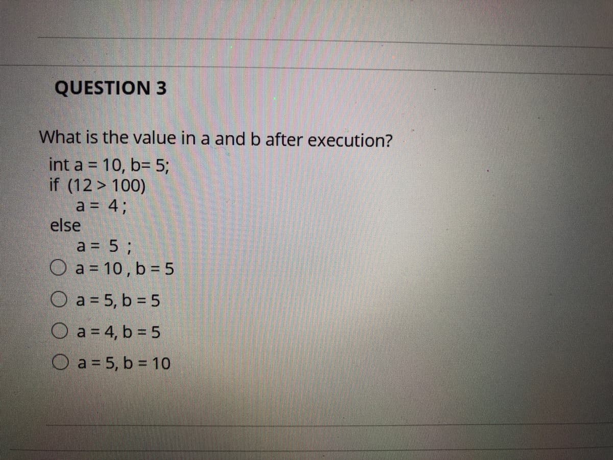 QUESTION 3
What is the value in a and b after execution?
int a = 10, b= 5;
if (12 > 100)
a = 4;
else
a = 5;
O a = 10, b = 5
O a = 5, b = 5
O a = 4, b = 5
O a = 5, b = 10
