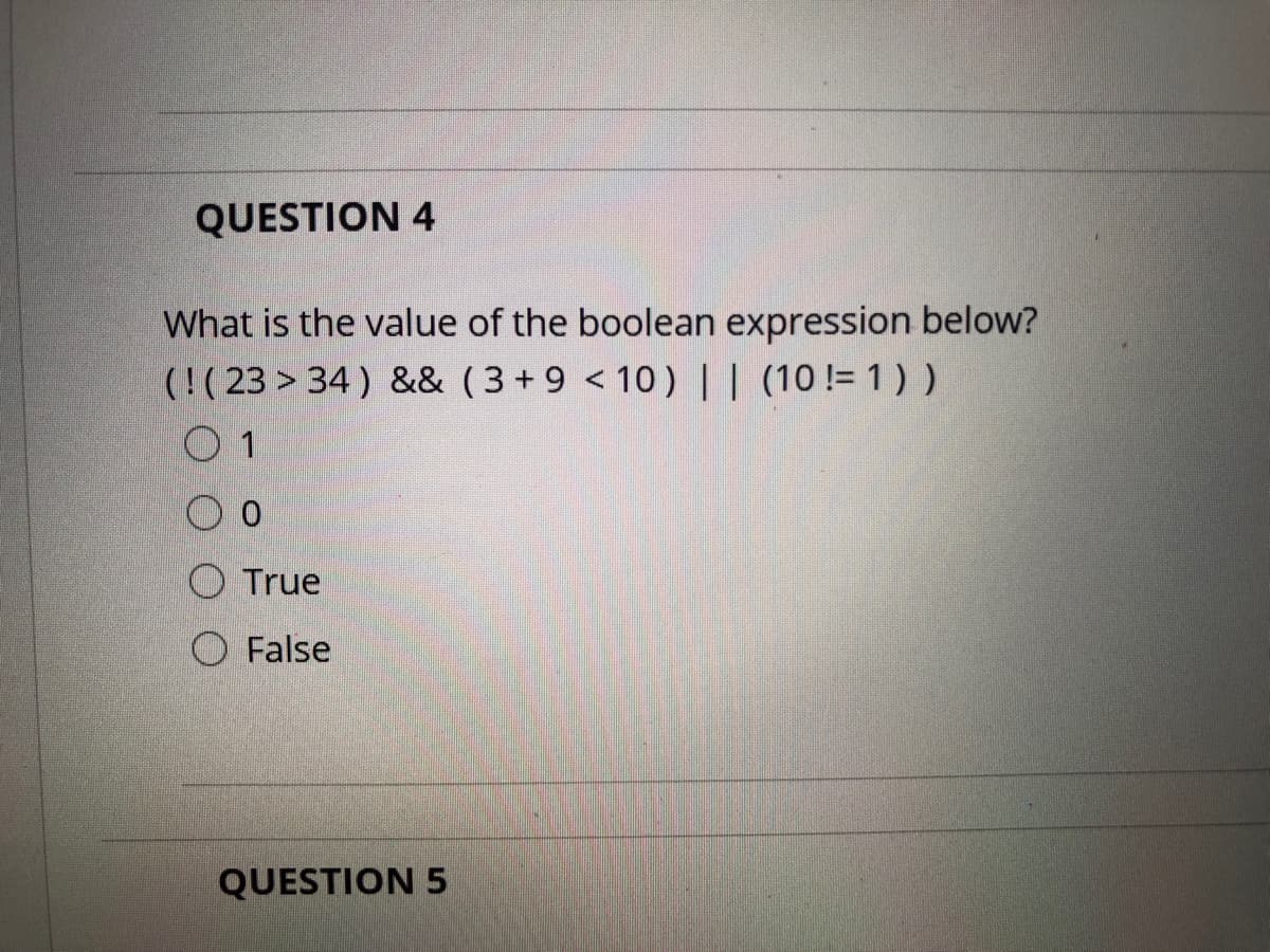 QUESTION 4
What is the value of the boolean expression below?
(!( 23 > 34) && (3+9 < 10) | | (10!= 1) )
0 1
O True
O False
QUESTION 5
