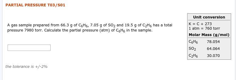 PARTIAL PRESSURE T03/S01
Unit conversion
K = C + 273
1 atm = 760 torr
Molar Mass (g/mol)
78.054
A gas sample prepared from 66.3 g of C6H6, 7.05 g of SO2 and 19.5 g of C2H6 has a total
pressure 7980 torr. Calculate the partial pressure (atm) of CGH, in the sample.
C6H6
SO2
64.064
30.070
C2H6
the tolerance is +/-2%
