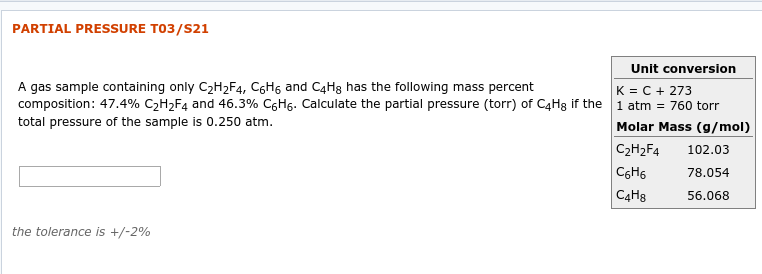 PARTIAL PRESSURE T03/S21
Unit conversion
A gas sample containing only C2H2F4, C6H6 and C4Hg has the following mass percent
K = C + 273
1 atm = 760 torr
Molar Mass (g/mol)
composition: 47.4% C2H2F4 and 46.3% C6H6. Calculate the partial pressure (torr) of C4H8 if the
total pressure of the sample is 0.250 atm.
102.03
C2H2F4
78.054
C6H6
C4H8
56.068
the tolerance is +/-2%
