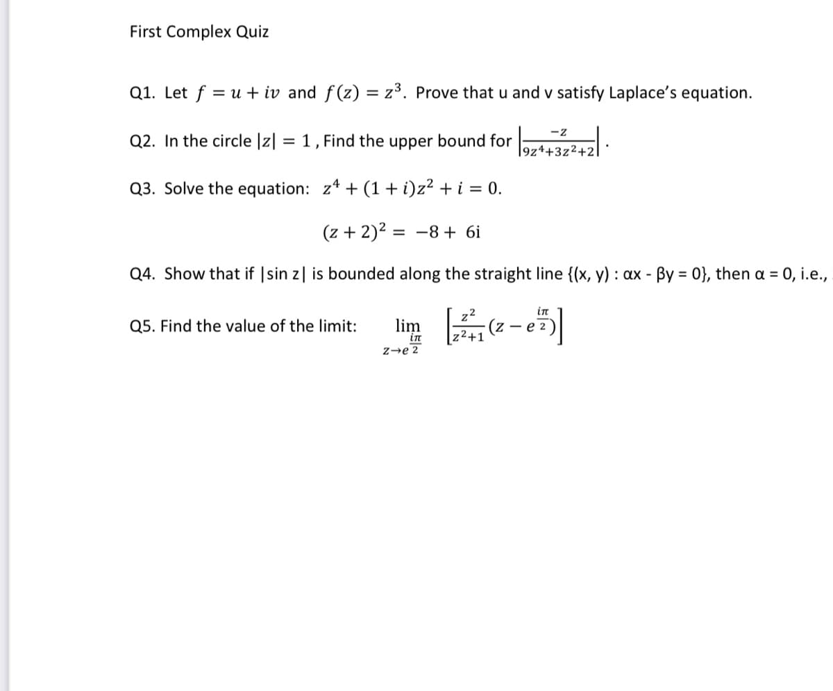 First Complex Quiz
Q1. Let f = u + iv and f(z) = z³. Prove that u and v satisfy Laplace's equation.
%3D
-z
Q2. In the circle |z| = 1 , Find the upper bound for
|9z4+3z²+2
Q3. Solve the equation: z* + (1 + i)z² + i = 0.
(z + 2)2 = -8+ 6i
Q4. Show that if |sin z| is bounded along the straight line {(x, y) : ax - By = 0}, then a = 0, i.e.,
in
Q5. Find the value of the limit:
(z – e 2
|z2+1
in
z→e 2
