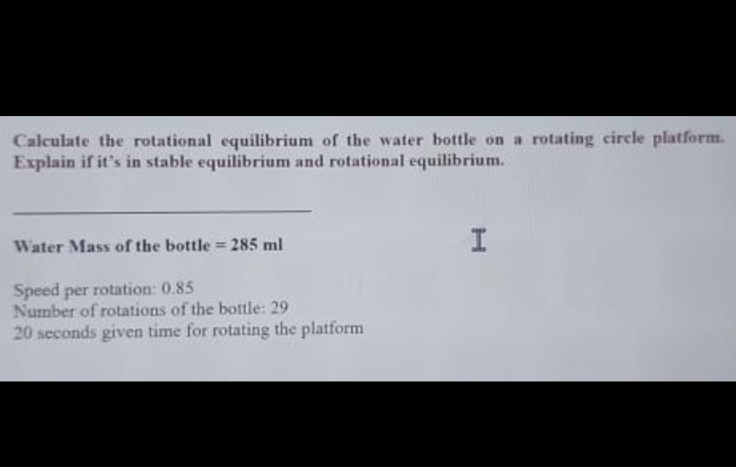 Calculate the rotational equilibrium of the water bottle on a rotating circle platform.
Explain if it's in stable equilibrium and rotational equilibrium.
Water Mass of the bottle = 285 ml
Speed per rotation: 0.85
Number of rotations of the bottle: 29
20 seconds given time for rotating the platform
I