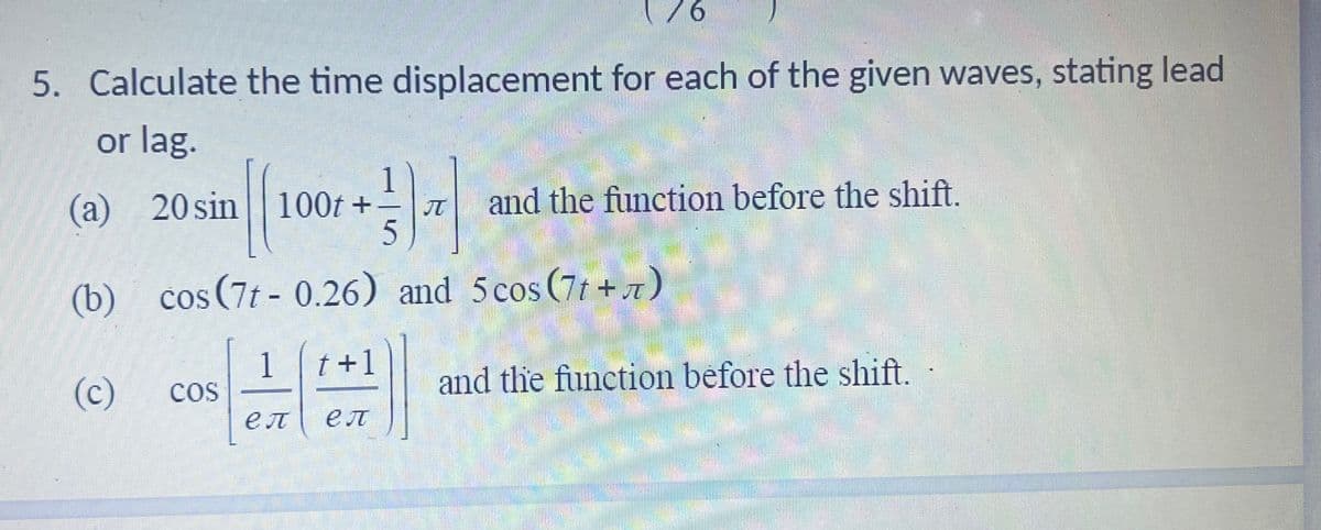 5. Calculate the time displacement for each of the given waves, stating lead
or lag.
(a)
(b)
(c)
20 sin 100t+
||
cos(7t-0.26) and 5 cos (77)
COS
++15
-1) ₁
1 t+1
eл ел
and the function before the shift.
and the function before the shift.