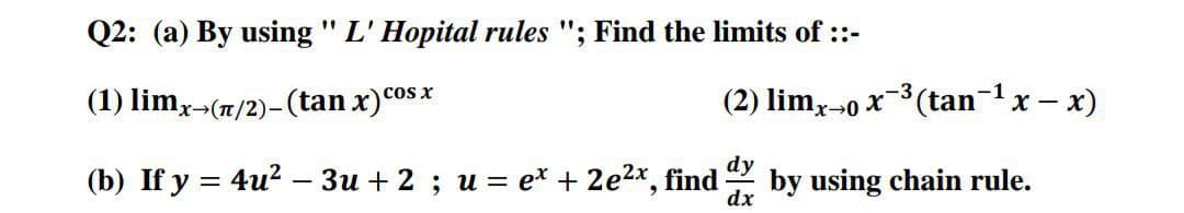 Q2: (a) By using " L' Hopital rules "; Find the limits of ::-
cos X
(1) limx-(n/2)–(tan x)cosx
(2) lim,-0 x-3 (tan-1x – x)
dy
(b) If y = 4u? – 3u + 2 ; u = e* + 2e2x, find
by using chain rule.
dx
