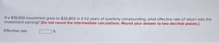 If a $19,000 investment grew to $25,805 in 4 1/2 years of quarterly compounding, what effective rate of return was the
investment earning? (Do not round the intermediate calculations. Round your answer to two decimal places.)
Effective rate
1%