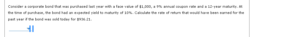 Consider a corporate bond that was purchased last year with a face value of $1,000, a 9% annual coupon rate and a 12-year maturity. At
the time of purchase, the bond had an expected yield to maturity of 10%. Calculate the rate of return that would have been earned for the
past year if the bond was sold today for $936.21.
H