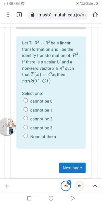 3:00 C7
l Zain JO
Imssb1.mutah.edu.jo/m 0
Let T: R - R be a linear
transformation and I be the
identify transformation of R.
If there is a scalar C and a
non-zero vector xER such
that T(a) = Cx, then
rank(T-CI)
%3D
Select one:
cannot be 0
cannot be 1
cannot be 2
cannot be 3
None of them
Next page
+
