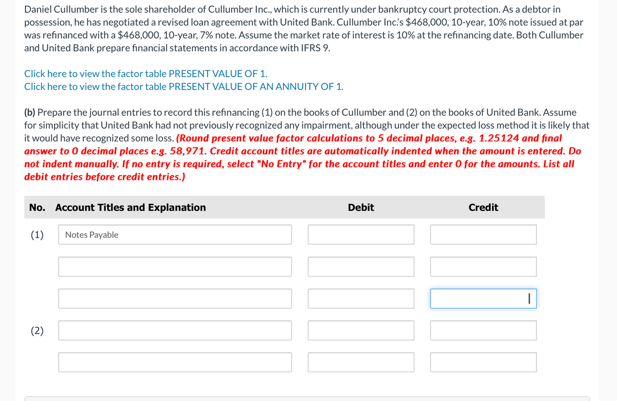 Daniel Cullumber is the sole shareholder of Cullumber Inc., which is currently under bankruptcy court protection. As a debtor in
possession, he has negotiated a revised loan agreement with United Bank. Cullumber Inc.'s $468,000, 10-year, 10% note issued at par
was refinanced with a $468,000, 10-year, 7% note. Assume the market rate of interest is 10% at the refinancing date. Both Cullumber
and United Bank prepare financial statements in accordance with IFRS 9.
Click here to view the factor table PRESENT VALUE OF 1.
Click here to view the factor table PRESENT VALUE OF AN ANNUITY OF 1.
(b) Prepare the journal entries to record this refinancing (1) on the books of Cullumber and (2) on the books of United Bank. Assume
for simplicity that United Bank had not previously recognized any impairment, although under the expected loss method it is likely that
it would have recognized some loss. (Round present value factor calculations to 5 decimal places, e.g. 1.25124 and final
answer to 0 decimal places e.g. 58,971. Credit account titles are automatically indented when the amount is entered. Do
not indent manually. If no entry is required, select "No Entry" for the account titles and enter 0 for the amounts. List all
debit entries before credit entries.)
No. Account Titles and Explanation
(1)
(2)
Notes Payable
Debit
Credit
|