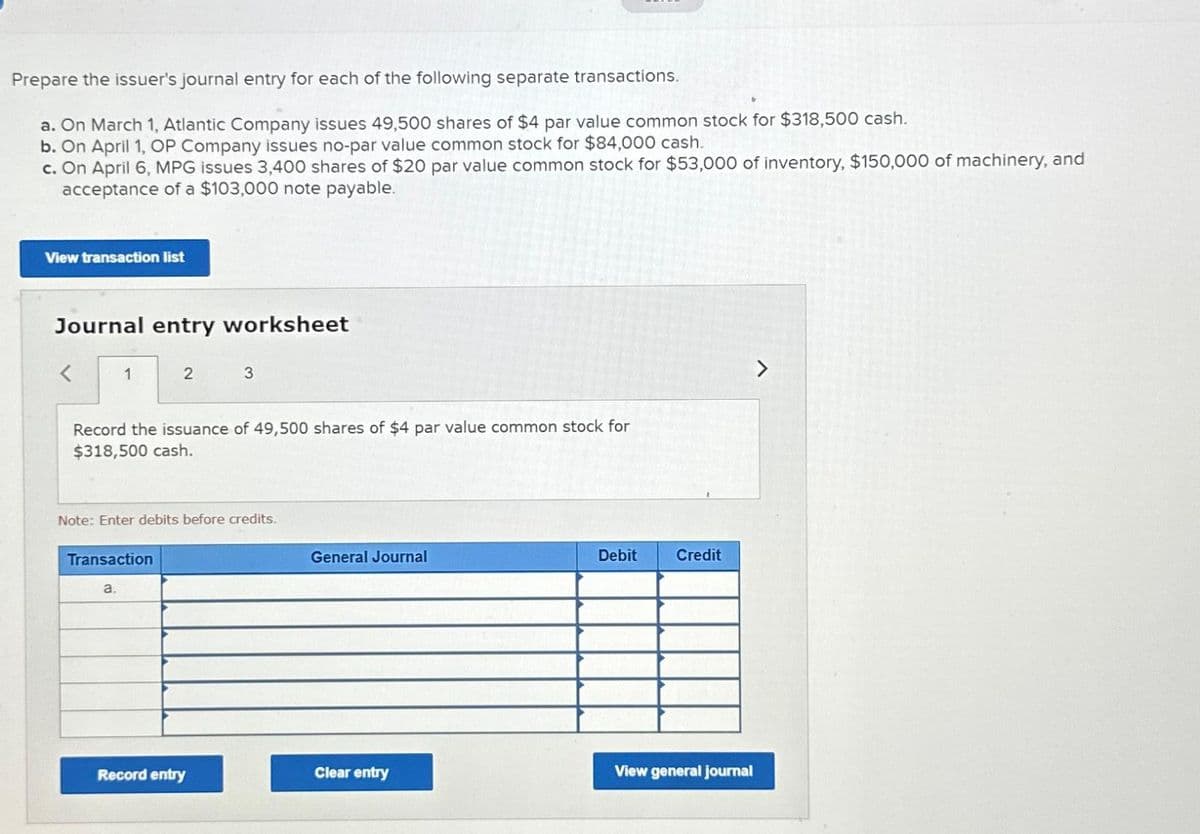 Prepare the issuer's journal entry for each of the following separate transactions.
a. On March 1, Atlantic Company issues 49,500 shares of $4 par value common stock for $318,500 cash.
b. On April 1, OP Company issues no-par value common stock for $84,000 cash.
c. On April 6, MPG issues 3,400 shares of $20 par value common stock for $53,000 of inventory, $150,000 of machinery, and
acceptance of a $103,000 note payable.
View transaction list
Journal entry worksheet
<
1
2
Record the issuance of 49,500 shares of $4 par value common stock for
$318,500 cash.
Transaction
a.
Note: Enter debits before credits.
3
Record entry
General Journal
Clear entry
Debit
Credit
View general journal