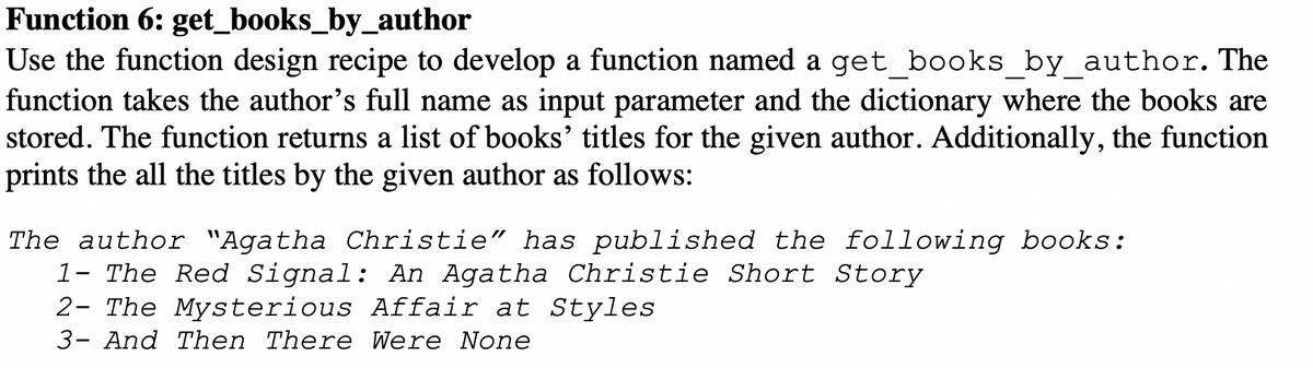 Function 6: get_books_by_author
Use the function design recipe to develop a function named a get books by author. The
function takes the author's full name as input parameter and the dictionary where the books are
stored. The function returns a list of books' titles for the given author. Additionally, the function
prints the all the titles by the given author as follows:
The author "Agatha Christie" has published the following books:
1- The Red Signal: An Agatha Christie Short Story
2- The Mysterious Affair at Styles
3- And Then There Were None
