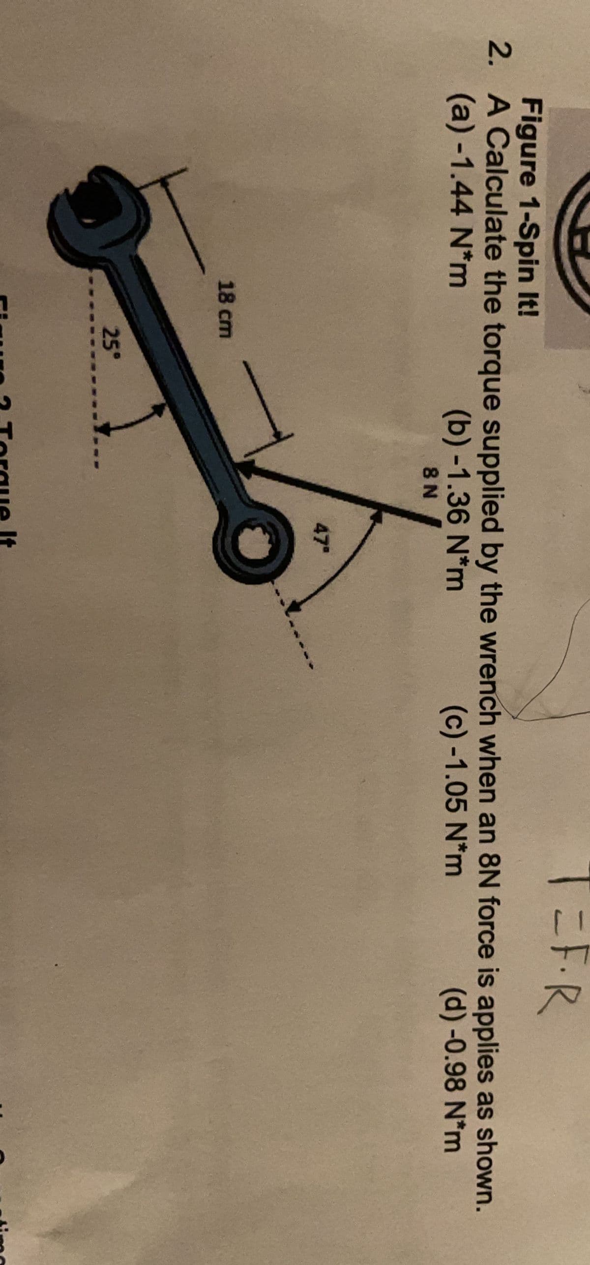 T3FR
Figure 1-Spin It!
2. A Calculate the torque supplied by the wrench when an 8N force is applies as shown.
(a) -1.44 N*m
(b) -1.36 N*m
8 N
(c) -1.05 N*m
(d)-0.98 N*m
47
18 cm
25°
