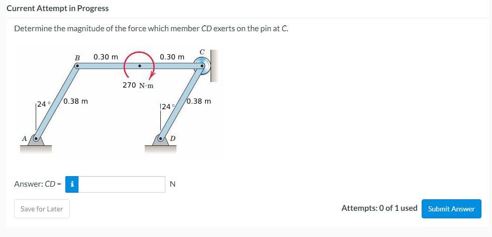 Current Attempt in Progress
Determine the magnitude of the force which member CD exerts on the pin at C.
124°/
B 0.30 m
0.38 mi
Answer: CD = i
Save for Later
270 N-m
0.30 m
124%
D
N
C
/0.38 m
Attempts: 0 of 1 used
Submit Answer