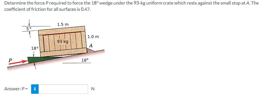 Determine the force P required to force the 18° wedge under the 93-kg uniform crate which rests against the small stop at A. The
coefficient of friction for all surfaces is 0.47.
P
5°
Answer: P =
18°
IM
1.5 m
93 kg
1.0 m
A
18°
N