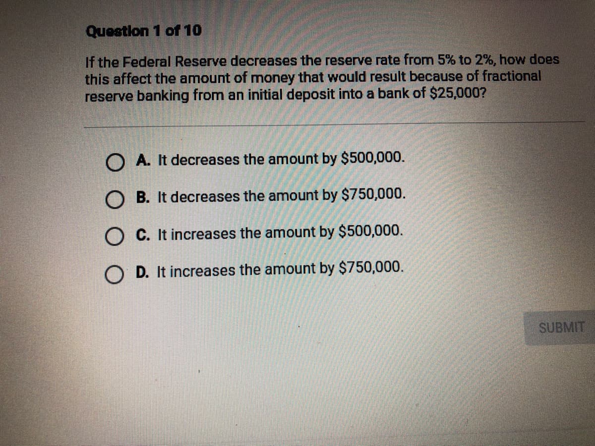 Question 1 of 10
If the Federal Reserve decreases the reserve rate from 5% to 2%, how does
this affect the amount of money that would result because of fractional
reserve banking from an initial deposit into a bank of $25,000?
O A. It decreases the amount by $500,000.
O B. It decreases the amount by $750,000.
O C. It increases the amount by $500,000.
O D. It increases the amount by $750,000.
SUBMIT
