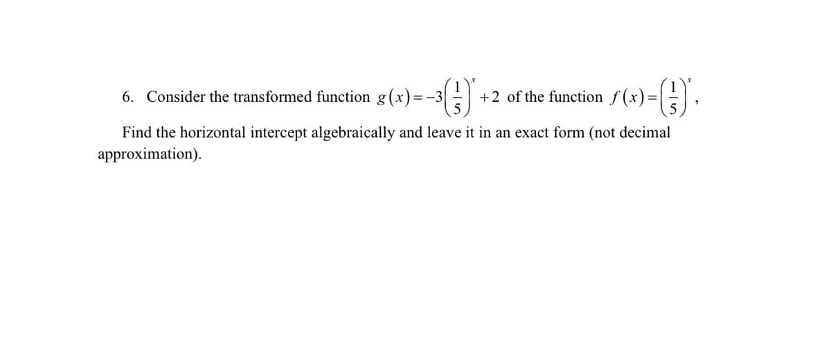 6. Consider the transformed function g(x)=-3| ()
+2 of the function f(x)=
(1) ·
Find the horizontal intercept algebraically and leave it in an exact form (not decimal
approximation).