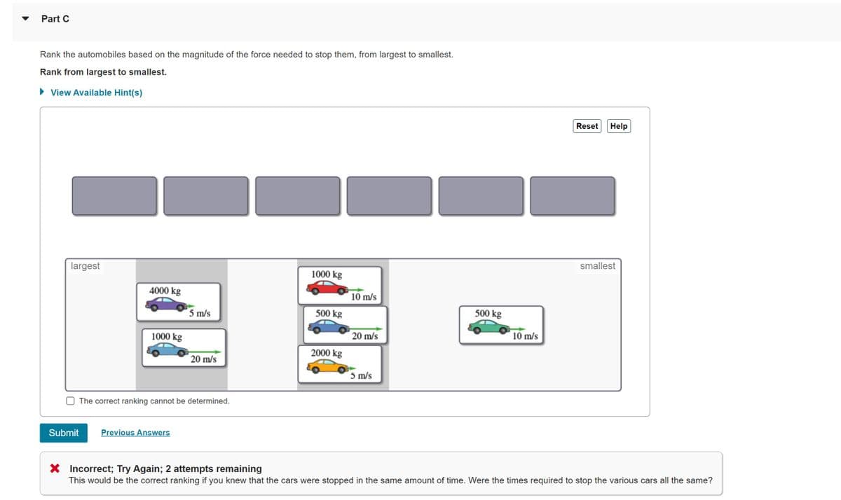 Part C
Rank the automobiles based on the magnitude of the force needed to stop them, from largest to smallest.
Rank from largest to smallest.
• View Available Hint(s)
Reset
Help
largest
smallest
1000 kg
4000 kg
10 m/s
5 m/s
500 kg
500 kg
1000 kg
20 m/s
10 m/s
2000 kg
20 m/s
5 m/s
The correct ranking cannot be determined.
Submit
Previous Answers
X Incorrect; Try Again; 2 attempts remaining
This would be the correct ranking if you knew that the cars were stopped in the same amount of time. Were the times required to stop the various cars all the same?
