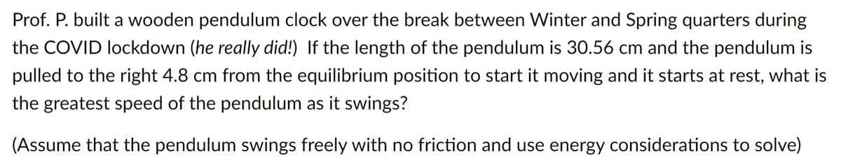 Prof. P. built a wooden pendulum clock over the break between Winter and Spring quarters during
the COVID lockdown (he really did!) If the length of the pendulum is 30.56 cm and the pendulum is
pulled to the right 4.8 cm from the equilibrium position to start it moving and it starts at rest, what is
the greatest speed of the pendulum as it swings?
(Assume that the pendulum swings freely with no friction and use energy considerations to solve)
