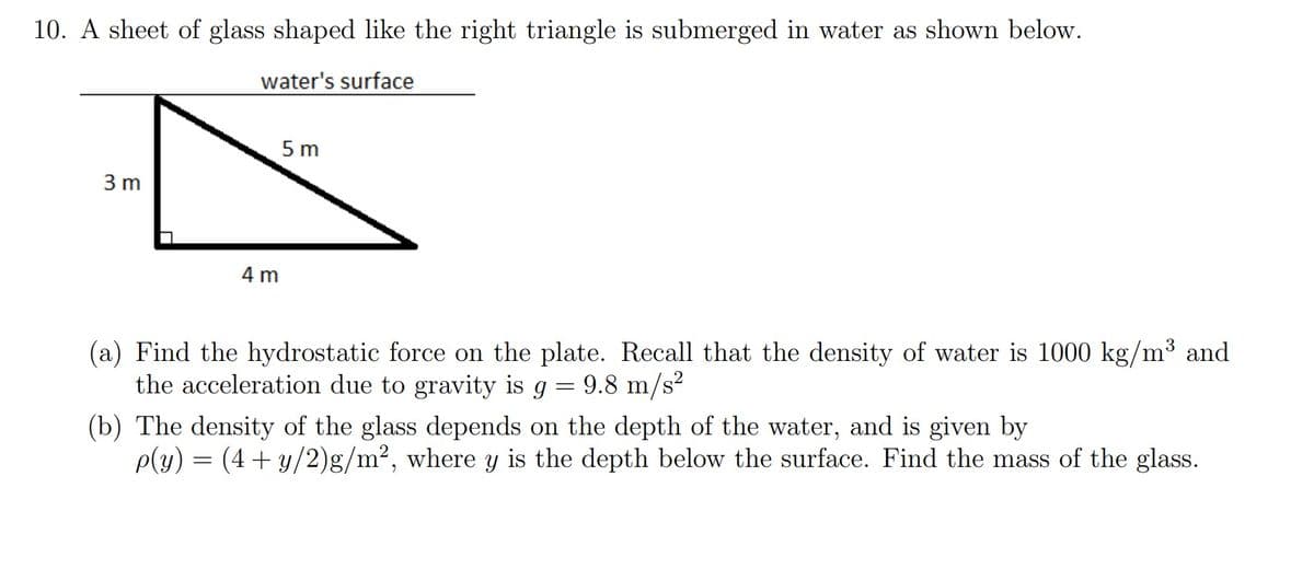 10. A sheet of glass shaped like the right triangle is submerged in water as shown below.
water's surface
5 m
3 m
4 m
(a) Find the hydrostatic force on the plate. Recall that the density of water is 1000 kg/m³ and
the acceleration due to gravity is g
9.8 m/s?
(b) The density of the glass depends on the depth of the water, and is given by
p(y) = (4+ y/2)g/m², where y is the depth below the surface. Find the mass of the glass.
