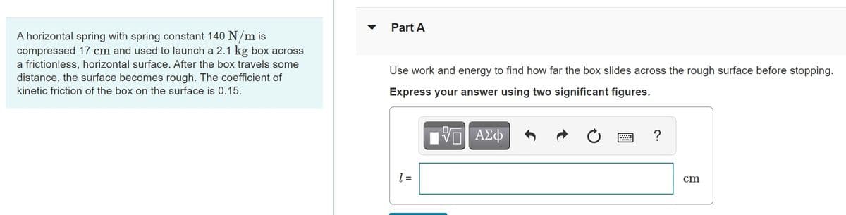 Part A
A horizontal spring with spring constant 140 N/m is
compressed 17 cm and used to launch a 2.1 kg box across
a frictionless, horizontal surface. After the box travels some
distance, the surface becomes rough. The coefficient of
Use work and energy to find how far the box slides across the rough surface before stopping.
kinetic friction of the box on the surface is 0.15.
Express your answer using two significant figures.
?
cm
= 1
