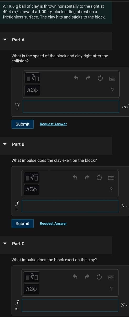 A 19.6 g ball of clay is thrown horizontally to the right at
40.4 m/s toward a 1.00 kg block sitting at rest on a
frictionless surface. The clay hits and sticks to the block.
Part A
What is the speed of the block and clay right after the
collision?
ΑΣφ
Vf
m/
Submit
Request Answer
Part B
What impulse does the clay exert on the block?
ΑΣφ
?
Submit
Request Answer
Part C
What impulse does the block exert on the clay?
ΑΣφ
?
