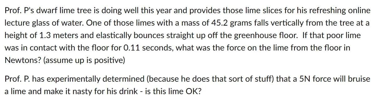Prof. P's dwarf lime tree is doing well this year and provides those lime slices for his refreshing online
lecture glass of water. One of those limes with a mass of 45.2 grams falls vertically from the tree at a
height of 1.3 meters and elastically bounces straight up off the greenhouse floor. If that poor lime
was in contact with the floor for 0.11 seconds, what was the force on the lime from the floor in
Newtons? (assume up is positive)
Prof. P. has experimentally determined (because he does that sort of stuff) that a 5N force will bruise
a lime and make it nasty for his drink - is this lime OK?
