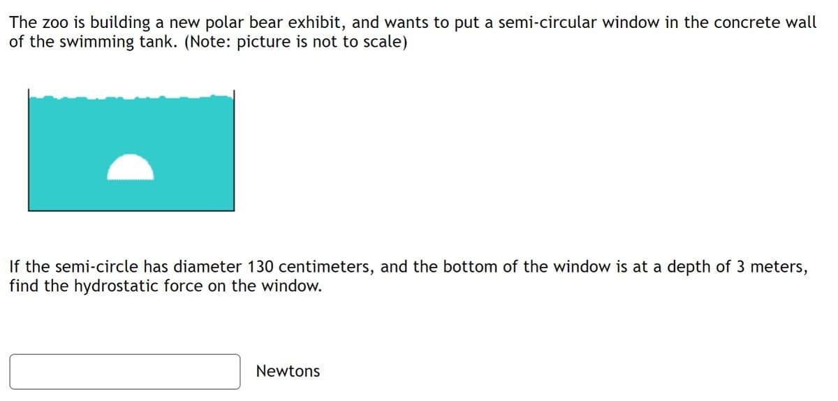 The zoo is building a new polar bear exhibit, and wants to put a semi-circular window in the concrete wall
of the swimming tank. (Note: picture is not to scale)
If the semi-circle has diameter 130 centimeters, and the bottom of the window is at a depth of 3 meters,
find the hydrostatic force on the window.
Newtons
