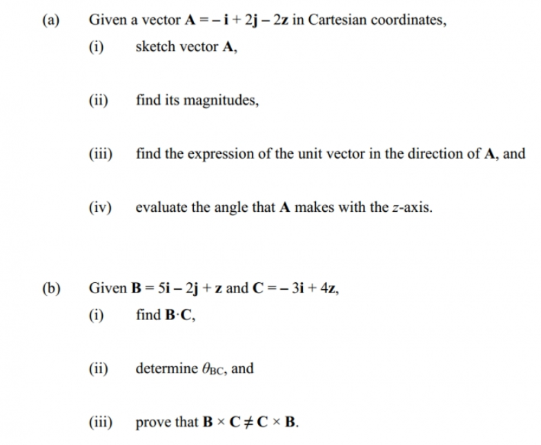 (а)
Given a vector A =-i+2j – 2z in Cartesian coordinates,
(i)
sketch vector A,
(ii)
find its magnitudes,
(iii)
find the expression of the unit vector in the direction of A, and
(iv)
evaluate the angle that A makes with the z-axis.
(b)
Given B = 5i – 2j + z and C =– 3i + 4z,
(i)
find B·C,
(ii)
determine OBc, and
(iii)
prove that B × C÷C× B.
